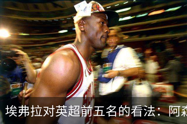 埃弗拉对英超前五名的看法：阿森纳有望夺冠
