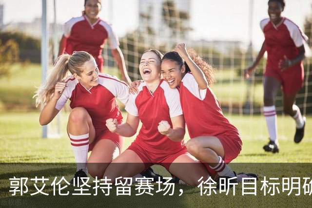郭艾伦坚持留赛场，徐昕目标明确，同曦总裁关注林崴回归
